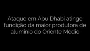 ​Ataque em Abu Dhabi atinge fundição da maior produtora de alumínio do Oriente Médio 